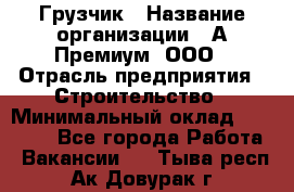 Грузчик › Название организации ­ А-Премиум, ООО › Отрасль предприятия ­ Строительство › Минимальный оклад ­ 25 000 - Все города Работа » Вакансии   . Тыва респ.,Ак-Довурак г.
